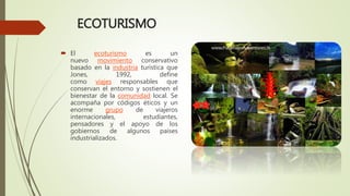ECOTURISMO
 El ecoturismo es un
nuevo movimiento conservativo
basado en la industria turística que
Jones, 1992, define
como viajes responsables que
conservan el entorno y sostienen el
bienestar de la comunidad local. Se
acompaña por códigos éticos y un
enorme grupo de viajeros
internacionales, estudiantes,
pensadores y el apoyo de los
gobiernos de algunos países
industrializados.
 