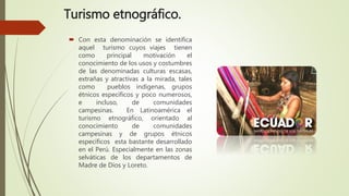Turismo etnográfico.
 Con esta denominación se identifica
aquel turismo cuyos viajes tienen
como principal motivación el
conocimiento de los usos y costumbres
de las denominadas culturas escasas,
extrañas y atractivas a la mirada, tales
como pueblos indígenas, grupos
étnicos específicos y poco numerosos,
e incluso, de comunidades
campesinas. En Latinoamérica el
turismo etnográfico, orientado al
conocimiento de comunidades
campesinas y de grupos étnicos
específicos esta bastante desarrollado
en el Perú. Especialmente en las zonas
selváticas de los departamentos de
Madre de Dios y Loreto.
 