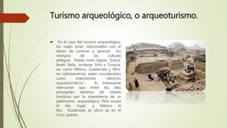Turismo arqueológico, o arqueoturismo.
 En el caso del turismo arqueológico,
los viajes están relacionados con el
deseo de conocer y apreciar los
vestigios de las culturas
antiguas. Países como Egipto, Grecia,
Israel, Italia, Jordania, Siria o Turquía,
así como México, Guatemala y Perú,
en Latinoamérica, están considerados
como importantes “destinos
arqueoturísticos”. Es interesante
mencionar que entre los diez
principales destinos de interés
turísticos por la importancia de su
patrimonio arqueológico, Perú ocupa
el 3er. lugar, y México el
6to. Guatemala se ubica ya en el
11vo. puesto.
 