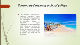 Turismo de Descanso, o de sol y Playa
 El turismo convencional,
conocido también como
el modelo de "sol y playa", es
un producto propio de
la sociedad urbana e
industrial cuyas
características principales son
entre otras un turismo de
gran escala, concentrado
desde el punto de vista de
la oferta y masificado desde
el punto de vista de la
demanda.
 