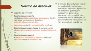 Turismo de Aventura:
 El turismo de aventura es otra de
las modalidades del turismo
alternativo, y sin duda alguna una
de las formas que mayores
expectativas genera a su
alrededor, quizá por el término
mismo que evoca, o bien por un
cierto misticismo y tabúes que se
han generado en su entorno.
 Deportes de aventura:
 Deportes de aventura en la
montaña: escalada, espeleología, barranquismo (tambié
n conocido como descenso de cañones
o rápel), trekking, mountain-bike
 Equitación, orientación, karts, paintball o airsoft, etc.
 Deportes de aventura en el agua: descenso en canoa
o kayak, rafting, piragüismo, buceo, snorkel, hidrospeed,
etc.
 Deportes de aventura en el
aire: puenting, paracaidismo, parapente, descenso
en tirolina, montar en ultraligero, etc.
 