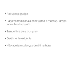 • Pequenos grupos

• Pacotes tradicionais com visitas a museus, igrejas,
  locais históricos etc.

• Tempo livre para compras

• Geralmente exigente

• Não aceita mudanças de última hora
 