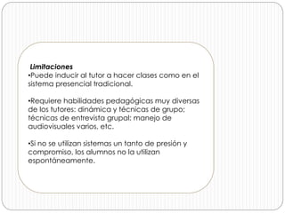 Limitaciones
•Puede inducir al tutor a hacer clases como en el
sistema presencial tradicional.
•Requiere habilidades pedagógicas muy diversas
de los tutores: dinámica y técnicas de grupo;
técnicas de entrevista grupal; manejo de
audiovisuales varios, etc.
•Si no se utilizan sistemas un tanto de presión y
compromiso, los alumnos no la utilizan
espontáneamente.
 