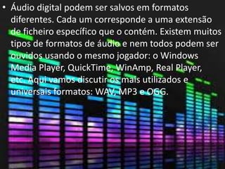 • Áudio digital podem ser salvos em formatos 
diferentes. Cada um corresponde a uma extensão 
de ficheiro específico que o contém. Existem muitos 
tipos de formatos de áudio e nem todos podem ser 
ouvidos usando o mesmo jogador: o Windows 
Media Player, QuickTime, WinAmp, Real Player, 
etc. Aqui vamos discutir os mais utilizados e 
universais formatos: WAV, MP3 e OGG. 
 