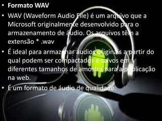 • Formato WAV 
• WAV (Waveform Audio File) é um arquivo que a 
Microsoft originalmente desenvolvido para o 
armazenamento de áudio. Os arquivos têm a 
extensão * .wav 
• É ideal para armazenar áudios originais a partir do 
qual podem ser compactados e salvos em 
diferentes tamanhos de amostra para a publicação 
na web. 
• É um formato de áudio de qualidade. 
 