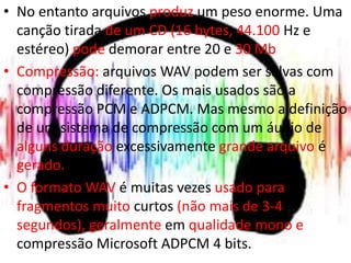 • No entanto arquivos produz um peso enorme. Uma 
canção tirada de um CD (16 bytes, 44.100 Hz e 
estéreo) pode demorar entre 20 e 30 Mb. 
• Compressão: arquivos WAV podem ser salvas com 
compressão diferente. Os mais usados são a 
compressão PCM e ADPCM. Mas mesmo a definição 
de um sistema de compressão com um áudio de 
alguns duração excessivamente grande arquivo é 
gerado. 
• O formato WAV é muitas vezes usado para 
fragmentos muito curtos (não mais de 3-4 
segundos), geralmente em qualidade mono e 
compressão Microsoft ADPCM 4 bits. 
 