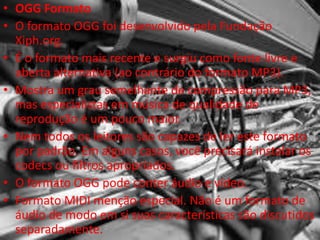 • OGG Formato 
• O formato OGG foi desenvolvido pela Fundação 
Xiph.org. 
• É o formato mais recente e surgiu como fonte livre e 
aberta alternativa (ao contrário do formato MP3). 
• Mostra um grau semelhante de compressão para MP3, 
mas especialistas em música de qualidade de 
reprodução é um pouco maior. 
• Nem todos os leitores são capazes de ler este formato 
por padrão. Em alguns casos, você precisará instalar os 
codecs ou filtros apropriados. 
• O formato OGG pode conter áudio e vídeo. 
• Formato MIDI menção especial. Não é um formato de 
áudio de modo em si suas características são discutidos 
separadamente. 
 