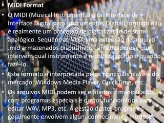 • MIDI Format 
• O MIDI (Musical Instrument Digital Interface de = 
Interface Digital para Instrumentos Digital) formato não 
é realmente um processo de digitalização de som 
analógico. Seqüências MIDI uma extensão de arquivo 
.mid armazenados dispositivos (sintetizadores), que 
intervém qual instrumento é recolhida, como e quando 
fazê-lo. 
• Este formato é interpretada pelos principais players do 
mercado: Windows Media Player, QuickTime, etc. 
• Os arquivos MIDI podem ser editados e manipulados 
com programas especiais e outros funcionários para 
editar WAV, MP3, etc. A gestão destes programas 
geralmente envolvem algum conhecimento musical. 
 