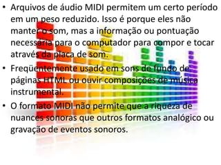 • Arquivos de áudio MIDI permitem um certo período 
em um peso reduzido. Isso é porque eles não 
manter o som, mas a informação ou pontuação 
necessária para o computador para compor e tocar 
através da placa de som. 
• Freqüentemente usado em sons de fundo de 
páginas HTML ou ouvir composições de música 
instrumental. 
• O formato MIDI não permite que a riqueza de 
nuances sonoras que outros formatos analógico ou 
gravação de eventos sonoros. 
