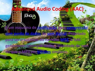 Advanced Audio Coding (AAC) 
É um esquema de codificação para compressão 
com perda de dados de som digital. Projetado 
para ser o sucessor do formato MP3, o AAC 
geralmente consegue melhor qualidade de som 
do que o MP3 em bitrates similares. 
 