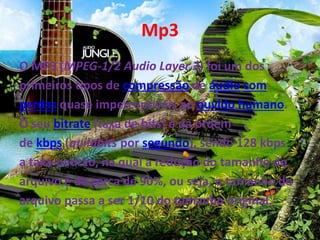 Mp3 
O MP3 (MPEG-1/2 Audio Layer 3) foi um dos 
primeiros tipos de compressão de áudio com 
perdas quase imperceptíveis ao ouvido humano. 
O seu bitrate (taxa de bits) é da ordem 
de kbps (quilobits por segundo), sendo 128 kbps 
a taxa-padrão, na qual a redução do tamanho do 
arquivo é de cerca de 90%, ou seja, o tamanho do 
arquivo passa a ser 1/10 do tamanho original. 
 