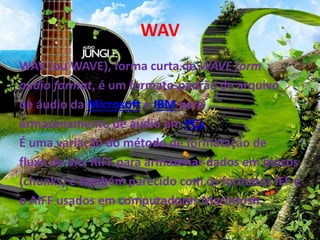 WAV 
WAV (ouWAVE), forma curta de WAVE form 
audio format, é um formato-padrão de arquivo 
de áudio da Microsoft e IBM para 
armazenamento de áudio em PCs. 
É uma variação do método de formatação de 
fluxo de bits RIFF para armazenar dados em blocos 
(chunks) e também parecido com os formatos IFF e 
o AIFF usados em computadores Macintosh. 
 