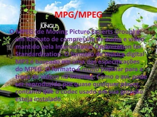 MPG/MPEG 
O MPEG (de Moving Picture Experts Group) é 
um formato de compressão de áudio e vídeo 
mantido pela International Organization for 
Standardization. O formato de música digital 
MP3 é baseado em uma das especificações 
do MPEG. O formato é muito popular para a 
troca de vídeos na Internet. Como o avi, pode 
ser reproduzido por quase qualquer player, 
contanto que o codec usado em sua geração 
esteja instalado. 
 