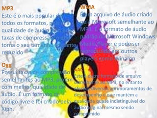 Este é o mais popular de 
todos os formatos, pois alia 
qualidade de áudio com boas 
taxas de compressão, o que 
torna o seu tamanho bastante 
reduzido 
É um arquivo de áudio criado 
pela Microsoft semelhante ao 
MP3. É o formato de áudio 
padrão do Microsoft Windows 
Media Player e pode ser 
reproduzido em outros 
players como Winamp 
Possui taxas de compressão 
semelhantes ao MP3, porém 
com melhor qualidade de 
áudio. É um formato de 
código livre e foi criado pela 
Xiph. 
Este é outro formato de arquivo 
semelhante ao MP3, no entanto 
oferece diversos aprimoramentos de 
desempenho o que mantém a 
qualidade quase indistinguível do 
áudio original mesmo sendo 
comprimido 
 