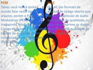 Talvez você nunca tenha 
ouvido falar neste tipo de 
arquivo, porém o Pulse Code 
Modulation (PCM) ou, 
traduzindo, Modulação por 
Código de Pulsos é o formato 
padrão de áudio digital em 
computadores e mídias como 
DVDs e CDs. 
O FLAC um formato de 
arquivo de código aberto que 
utiliza compressão de áudio 
sem perdas de qualidade, ou 
seja, ele comprime os dados 
sem remover a qualidade do 
áudio original 
 