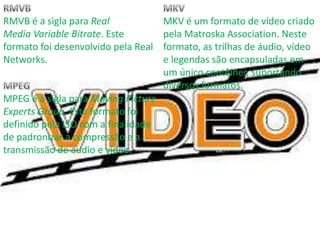 RMVB é a sigla para Real 
Media Variable Bitrate. Este 
formato foi desenvolvido pela Real 
Networks. 
MPEG é a sigla para Moving Picture 
Experts Group. Este formato foi 
definido pela ISO com a finalidade 
de padronizar a compressão e a 
transmissão de áudio e vídeo. 
MKV é um formato de vídeo criado 
pela Matroska Association. Neste 
formato, as trilhas de áudio, vídeo 
e legendas são encapsuladas em 
um único contêiner, suportando 
diversos formatos. 
