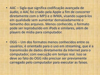 • AAC – Sigla que significa codificação avançada de 
áudio, o AAC foi criado pela Apple a fim de concorrer 
diretamente com o MP3 e o WMA, visando superá-los 
em qualidade sem aumentar demasiadamente o 
tamanho dos arquivos. Menos conhecido, o formato 
pode ser reproduzido em iPods e similares, além de 
players de mídia para computador. 
• OGG – Um dos formatos menos conhecidos entre os 
usuários, é orientado para o uso em streaming, que é a 
transmissão de dados diretamente da Internet para o 
computador, com execução em tempo real. Isso se 
deve ao fato do OGG não precisar ser previamente 
carregado pelo computador para executar as faixas. 
 
