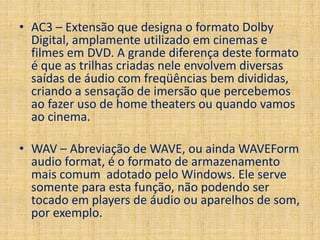 • AC3 – Extensão que designa o formato Dolby 
Digital, amplamente utilizado em cinemas e 
filmes em DVD. A grande diferença deste formato 
é que as trilhas criadas nele envolvem diversas 
saídas de áudio com freqüências bem divididas, 
criando a sensação de imersão que percebemos 
ao fazer uso de home theaters ou quando vamos 
ao cinema. 
• WAV – Abreviação de WAVE, ou ainda WAVEForm 
audio format, é o formato de armazenamento 
mais comum adotado pelo Windows. Ele serve 
somente para esta função, não podendo ser 
tocado em players de áudio ou aparelhos de som, 
por exemplo. 
 