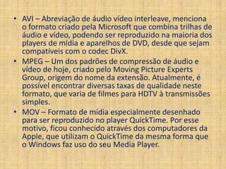 • AVI – Abreviação de áudio vídeo interleave, menciona 
o formato criado pela Microsoft que combina trilhas de 
áudio e vídeo, podendo ser reproduzido na maioria dos 
players de mídia e aparelhos de DVD, desde que sejam 
compatíveis com o codec DivX. 
• MPEG – Um dos padrões de compressão de áudio e 
vídeo de hoje, criado pelo Moving Picture Experts 
Group, origem do nome da extensão. Atualmente, é 
possível encontrar diversas taxas de qualidade neste 
formato, que varia de filmes para HDTV à transmissões 
simples. 
• MOV – Formato de mídia especialmente desenhado 
para ser reproduzido no player QuickTime. Por esse 
motivo, ficou conhecido através dos computadores da 
Apple, que utilizam o QuickTime da mesma forma que 
o Windows faz uso do seu Media Player. 
 