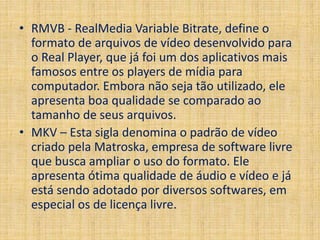 • RMVB - RealMedia Variable Bitrate, define o 
formato de arquivos de vídeo desenvolvido para 
o Real Player, que já foi um dos aplicativos mais 
famosos entre os players de mídia para 
computador. Embora não seja tão utilizado, ele 
apresenta boa qualidade se comparado ao 
tamanho de seus arquivos. 
• MKV – Esta sigla denomina o padrão de vídeo 
criado pela Matroska, empresa de software livre 
que busca ampliar o uso do formato. Ele 
apresenta ótima qualidade de áudio e vídeo e já 
está sendo adotado por diversos softwares, em 
especial os de licença livre. 
