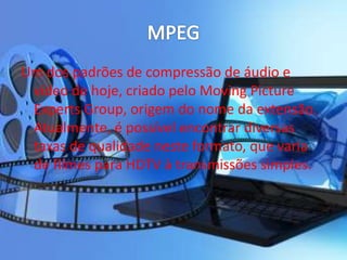 Um dos padrões de compressão de áudio e 
vídeo de hoje, criado pelo Moving Picture 
Experts Group, origem do nome da extensão. 
Atualmente, é possível encontrar diversas 
taxas de qualidade neste formato, que varia 
de filmes para HDTV à transmissões simples. 
 