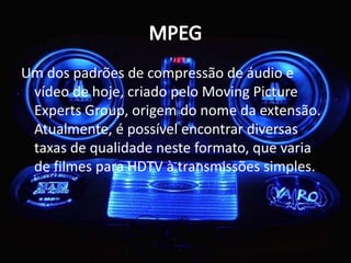 Um dos padrões de compressão de áudio e 
vídeo de hoje, criado pelo Moving Picture 
Experts Group, origem do nome da extensão. 
Atualmente, é possível encontrar diversas 
taxas de qualidade neste formato, que varia 
de filmes para HDTV à transmissões simples. 
 