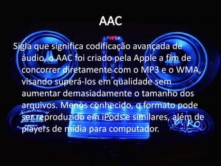 Sigla que significa codificação avançada de 
áudio, o AAC foi criado pela Apple a fim de 
concorrer diretamente com o MP3 e o WMA, 
visando superá-los em qualidade sem 
aumentar demasiadamente o tamanho dos 
arquivos. Menos conhecido, o formato pode 
ser reproduzido em iPods e similares, além de 
players de mídia para computador. 
 