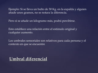 Ejemplo: Si se lleva un bulto de 30 Kg. en la espalda y alguien 
añade unos gramos, no se notara la diferencia. 
Pero si se añade un kilogramo más, podrá percibirse. 
Esto establece una relación entre el estimulo original y 
cualquier aumento. 
Los umbrales sensoriales son relativos para cada persona y el 
contexto en que se encuentre 
UUmmbbrraall ddiiffeerreenncciiaall 
 