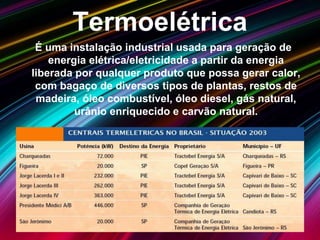 Termoelétrica
É uma instalação industrial usada para geração de
energia elétrica/eletricidade a partir da energia
liberada por qualquer produto que possa gerar calor,
com bagaço de diversos tipos de plantas, restos de
madeira, óleo combustível, óleo diesel, gás natural,
urânio enriquecido e carvão natural.
 