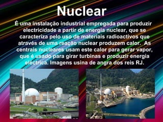 Nuclear
É uma instalação industrial empregada para produzir
electricidade a partir de energia nuclear, que se
caracteriza pelo uso de materiais radioactivos que
através de uma reação nuclear produzem calor. As
centrais nucleares usam este calor para gerar vapor,
que é usado para girar turbinas e produzir energia
eléctrica. Imagens usina de angra dos reis RJ.
 