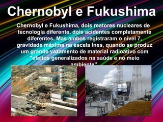 Chernobyl e Fukushima
Chernobyl e Fukushima, dois reatores nucleares de
tecnologia diferente, dois acidentes completamente
diferentes. Mas ambos registraram o nível 7,
gravidade máxima na escala Ines, quando se produz
um grande vazamento de material radioativo com
"efeitos generalizados na saúde e no meio
ambiente".
 