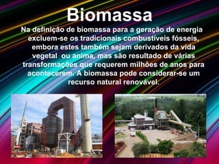 Biomassa
Na definição de biomassa para a geração de energia
excluem-se os tradicionais combustíveis fósseis,
embora estes também sejam derivados da vida
vegetal ou anima, mas são resultado de várias
transformações que requerem milhões de anos para
acontecerem. A biomassa pode considerar-se um
recurso natural renovável.
 
