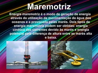 Maremotriz
Energia maremotriz é o modo de geração de energia
através da utilização da movimentação da água dos
oceanos e a provocada pelas marés. Dois tipos de
energia maremotriz podem ser obtidas: energia
cinética das correntes devido às marés e energia
potencial pela diferença de altura entre as marés alta
e baixa.
 