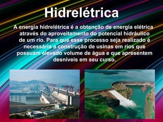 Hidrelétrica
A energia hidrelétrica é a obtenção de energia elétrica
através do aproveitamento do potencial hidráulico
de um rio. Para que esse processo seja realizado é
necessária a construção de usinas em rios que
possuam elevado volume de água e que apresentem
desníveis em seu curso.
 