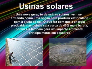 Usinas solares
Uma nova geração de usinas solares, vem se
firmando como uma opção para produzir eletricidade
com a ajuda do sol. O que faz com que a energia
produzida nas usinas seja cerca de 40% mais barata,
porem ela também gera um impacto ambiental
principalmente em passaros
 