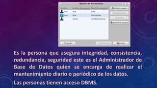 DBA
Es la persona que asegura integridad, consistencia,
redundancia, seguridad este es el Administrador de
Base de Datos quien se encarga de realizar el
mantenimiento diario o periódico de los datos.
Las personas tienen acceso DBMS.
 