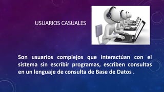 USUARIOS CASUALES
Son usuarios complejos que interactúan con el
sistema sin escribir programas, escriben consultas
en un lenguaje de consulta de Base de Datos .
 
