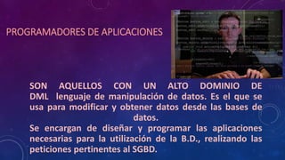 PROGRAMADORES DE APLICACIONES
SON AQUELLOS CON UN ALTO DOMINIO DE
DML lenguaje de manipulación de datos. Es el que se
usa para modificar y obtener datos desde las bases de
datos.
Se encargan de diseñar y programar las aplicaciones
necesarias para la utilización de la B.D., realizando las
peticiones pertinentes al SGBD.
 