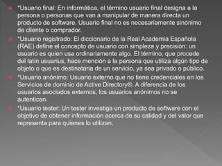  *Usuario final: En informática, el término usuario final designa a la
persona o personas que van a manipular de manera directa un
producto de software. Usuario final no es necesariamente sinónimo
de cliente o comprador.
 *Usuario registrado: El diccionario de la Real Academia Española
(RAE) define el concepto de usuario con simpleza y precisión: un
usuario es quien usa ordinariamente algo. El término, que procede
del latín usuarius, hace mención a la persona que utiliza algún tipo de
objeto o que es destinataria de un servicio, ya sea privado o público.
 *Usuario anónimo: Usuario externo que no tiene credenciales en los
Servicios de dominio de Active Directory®. A diferencia de los
usuarios asociados externos, los usuarios anónimos no se
autentican.
 *Usuario tester: Un tester investiga un producto de software con el
objetivo de obtener información acerca de su calidad y del valor que
representa para quienes lo utilizan.
 