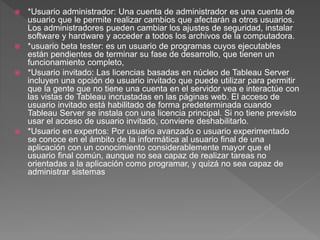  *Usuario administrador: Una cuenta de administrador es una cuenta de
usuario que le permite realizar cambios que afectarán a otros usuarios.
Los administradores pueden cambiar los ajustes de seguridad, instalar
software y hardware y acceder a todos los archivos de la computadora.
 *usuario beta tester: es un usuario de programas cuyos ejecutables
están pendientes de terminar su fase de desarrollo, que tienen un
funcionamiento completo,
 *Usuario invitado: Las licencias basadas en núcleo de Tableau Server
incluyen una opción de usuario invitado que puede utilizar para permitir
que la gente que no tiene una cuenta en el servidor vea e interactúe con
las vistas de Tableau incrustadas en las páginas web. El acceso de
usuario invitado está habilitado de forma predeterminada cuando
Tableau Server se instala con una licencia principal. Si no tiene previsto
usar el acceso de usuario invitado, conviene deshabilitarlo.
 *Usuario en expertos: Por usuario avanzado o usuario experimentado
se conoce en el ámbito de la informática al usuario final de una
aplicación con un conocimiento considerablemente mayor que el
usuario final común, aunque no sea capaz de realizar tareas no
orientadas a la aplicación como programar, y quizá no sea capaz de
administrar sistemas
 