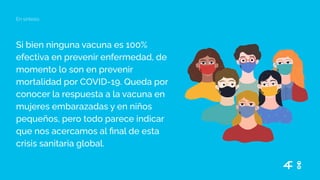 Si bien ninguna vacuna es 100%
efectiva en prevenir enfermedad, de
momento lo son en prevenir
mortalidad por COVID-19. Queda por
conocer la respuesta a la vacuna en
mujeres embarazadas y en niños
pequeños, pero todo parece indicar
que nos acercamos al ﬁnal de esta
crisis sanitaria global.
En síntesis
 