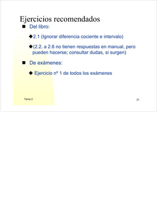 Tema 2 21
Ejercicios recomendados
Del libro:
2.1 (Ignorar diferencia cociente e intervalo)
(2.2. a 2.6 no tienen respuestas en manual, pero
pueden hacerse; consultar dudas, si surgen)
De exámenes:
Ejercicio nº 1 de todos los exámenes
 