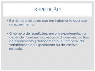 REPETIÇÃO
• É o número de vezes que um tratamento aparece
no experimento.
• O número de repetições, em um experimento, vai
depender também dos recursos disponíveis, do tipo
de experimento ( delineamento) e, também, da
variabilidade do experimento ou da variável
resposta.
 