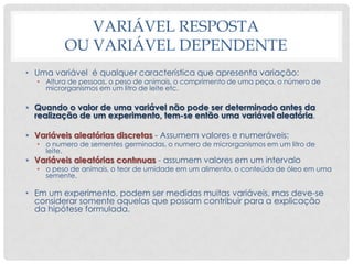 VARIÁVEL RESPOSTA
OU VARIÁVEL DEPENDENTE
• Uma variável é qualquer característica que apresenta variação:
• Altura de pessoas, o peso de animais, o comprimento de uma peça, o número de
microrganismos em um litro de leite etc.
• Quando o valor de uma variável não pode ser determinado antes da
realização de um experimento, tem-se então uma variável aleatória.
• Variáveis aleatórias discretas - Assumem valores e numeráveis:
• o numero de sementes germinadas, o numero de microrganismos em um litro de
leite.
• Variáveis aleatórias contınuas - assumem valores em um intervalo
• o peso de animais, o teor de umidade em um alimento, o conteúdo de óleo em uma
semente.
• Em um experimento, podem ser medidas muitas variáveis, mas deve-se
considerar somente aquelas que possam contribuir para a explicação
da hipótese formulada.
 