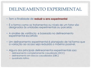 DELINEAMENTO EXPERIMENTAL
• Tem a finalidade de reduzir o erro experimental
• É a forma como os tratamentos ou níveis de um fator são
designados às unidades experimentais ou parcelas.
• A analise de variância e baseada no delineamento
experimental escolhido
• Um delineamento experimental é planejado de tal forma que
a variação ao acaso seja reduzida o máximo possível.
• Alguns dos principais delineamentos experimentais sao:
• delineamento completamente casualizado (DCC)
• delineamento em blocos casualizados (DBC)
• quadrado latino.
 