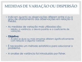 MEDIDAS DE VARIAÇÃO OU DISPERSÃO
• Indicam quanto as observações diferem entre si ou o
grau de afastamento das observações em relação à
média.
• As medidas de variação mais utilizadas são:
• Média, a variância, o desvio padrão e o coeficiente de
variação.
• Objetivo:
• Avaliar se duas ou mais amostras diferem significativamente
com relação a alguma variável.
• É necessário um método estatístico para solucionar o
problema.
• A analise de variância foi introduzida por Fisher.
 