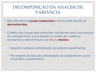 • São atribuídas a causas conhecidas e numa parte devida as
desconhecidas
• O efeito das causas desconhecidas contribuem para uma porção
da variação total, que é isolada na análise de variância,
recebendo a denominação de Erro ou Resíduo.
• Inerente a própria variabilidade do material experimental;
• Proveniente da falta de uniformidade do ambiente em que é
conduzido o experimento.
DECOMPOSIÇÃO DA ANALISE DE
VARIÂNCIA
 