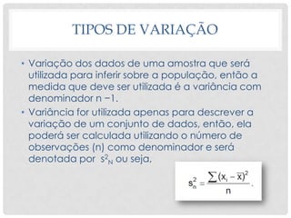 TIPOS DE VARIAÇÃO
• Variação dos dados de uma amostra que será
utilizada para inferir sobre a população, então a
medida que deve ser utilizada é a variância com
denominador n −1.
• Variância for utilizada apenas para descrever a
variação de um conjunto de dados, então, ela
poderá ser calculada utilizando o número de
observações (n) como denominador e será
denotada por s2
N ou seja,
 