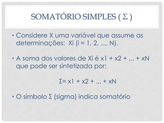 SOMATÓRIO SIMPLES ( Σ )
• Considere X uma variável que assume as
determinações: Xi (i = 1, 2, ..., N).
• A soma dos valores de Xi é x1 + x2 + ... + xN
que pode ser sintetizada por:
Σ= x1 + x2 + ... + xN
• O símbolo Σ (sigma) indica somatório
 
