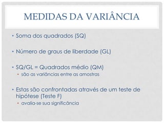 MEDIDAS DA VARIÂNCIA
• Soma dos quadrados (SQ)
• Número de graus de liberdade (GL)
• SQ/GL = Quadrados médio (QM)
• são as variâncias entre as amostras
• Estas são confrontadas através de um teste de
hipótese (Teste F)
• avalia-se sua significância
 
